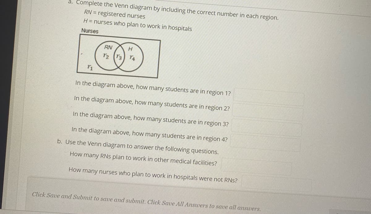 a. Complete the Venn diagram by including the correct number in each region.
RN = registered nurses
H= nurses who plan to work in hospitals
Nurses
RN
In the diagram above, how many students are in region 1?
In the diagram above, how many students are in region 2?
In the diagram above, how many students are in region 3?
In the diagram above, how many students are in region 4?
b. Use the Venn diagram to answer the following questions.
How many RNs plan to work in other medical facilities?
How many nurses who plan to work in hospitals were not RNs?
Click Save and Submit to save and submit. Click Save All Answers to save all answers.
