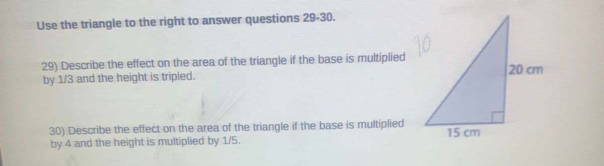 Use the triangle to the right to answer questions 29-30.
10
29) Describe the effect on the area of the triangle if the base is multiplied
by 1/3 and the height is tripled.
20 cm
30) Describe the effect on the area of the triangle if the base is multiplied
by 4 and the height is multiplied by 1/5.
15 cm
