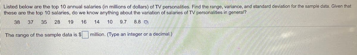 Listed below are the top 10 annual salaries (in millions of dollars) of TV personalities. Find the range, variance, and standard deviation for the sample data. Given that
these are the top 10 salaries, do we know anything about the variation of salarnes of TV personalities in general?
38
37
35
28
19
16
14
10
9.7
8.8 O
The range of the sample data is $
million. (Type an integer or a decimal.)
