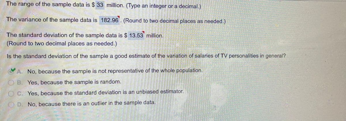 The range of the sample data is $ 33 million. (Type an integer or a decimal.)
The variance of the sample data is 182.96. (Round to two decimal places as needed.)
The standard deviation of the sample data is $ 13.53 million.
(Round to two decimal places as needed.)
Is the standard deviation of the sample a good estimate of the variation of salaries of TV personalities in general?
A. No, because the sample is not representative of the whole population.
O'B. Yes, because the sample is random.
OC. Yes, because the standard deviation is an unbiased estimator.
D. No, because there is an outlier in the sample data.
