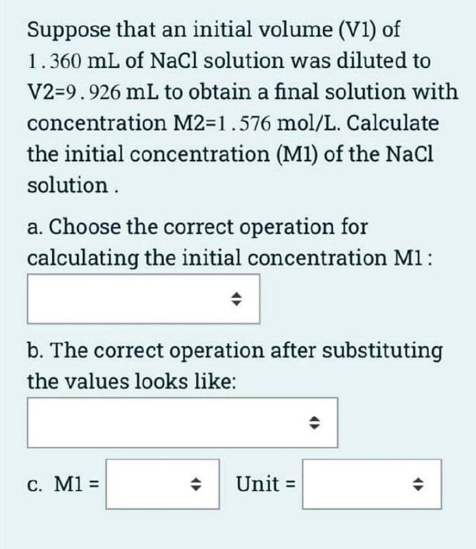 Suppose that an initial volume (V1) of
1.360 mL of Nacl solution was diluted to
V2=9.926 mL to obtain a final solution with
concentration M2=1.576 mol/L. Calculate
the initial concentration (M1) of the NaCl
solution.
a. Choose the correct operation for
calculating the initial concentration M1:
b. The correct operation after substituting
the values looks like:
С. М1 %3
Unit =
