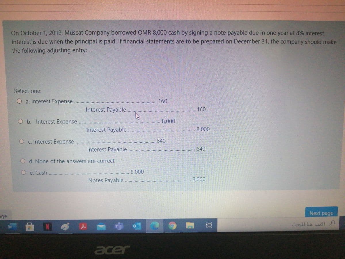 On October 1, 2019, Muscat Company borrowed OMR 8,000 cash by signing a note payable due in one year at 8% interest.
Interest is due when the principal is paid. If financial statements are to be prepared on December 31, the company should make
the following adjusting entry:
Select one:
O a. Interest Expense
160
Interest Payable
160
O b. Interest Expense
8,000
Interest Payable
8,000
O c. Interest Expense
640
Interest Payable
640
O d. None of the answers are correct
e. Cash
8,000
Notes Payable
8,000
Next page
age
iill lis usl
W
acer
