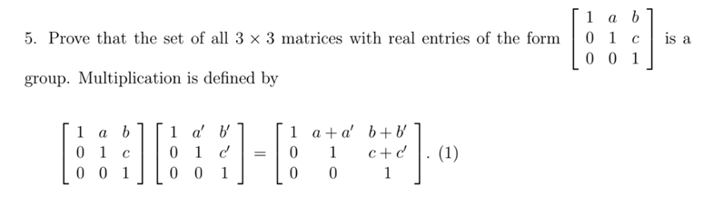 1 а b
0 1
0 0 1
5. Prove that the set of all 3 × 3 matrices with real entries of the form
is a
group. Multiplication is defined by
1 аb
0 1
0 0 1
1 a' b
0 1 d
0 0 1
1 a+a' b+b'
(1)
1
c+ d
1
