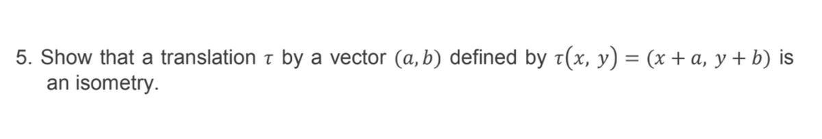 5. Show that a translation t by a vector (a, b) defined by t(x, y) = (x + a, y + b) is
an isometry.
