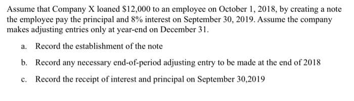 Assume that Company X loaned $12,000 to an employee on October 1, 2018, by creating a note
the employee pay the principal and 8% interest on September 30, 2019. Assume the company
makes adjusting entries only at year-end on December 31.
a. Record the establishment of the note
b. Record any necessary end-of-period adjusting entry to be made at the end of 2018
c. Record the receipt of interest and principal on September 30,2019
