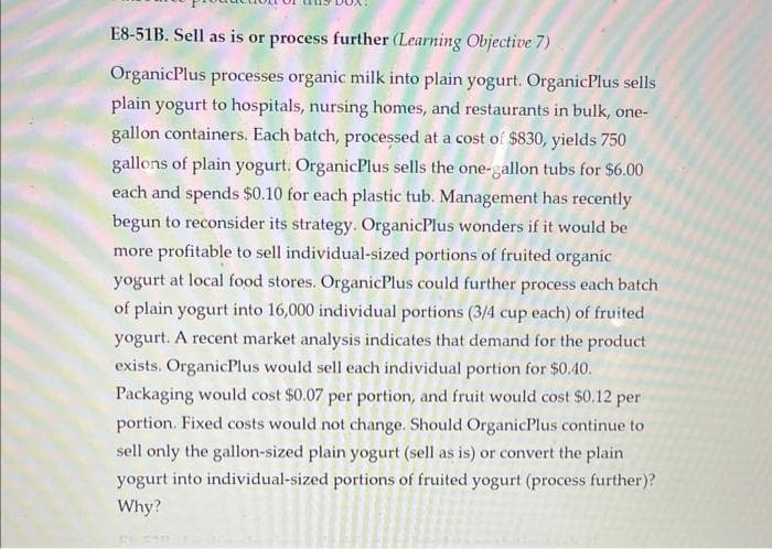 E8-51B. Sell as is or process further (Learning Objective 7)
OrganicPlus processes organic milk into plain yogurt. OrganicPlus sells
plain yogurt to hospitals, nursing homes, and restaurants in bulk, one-
gallon containers. Each batch, processed at a cost of $830, yields 750
gallons of plain yogurt. OrganicPlus sells the one-gallon tubs for $6.00
each and spends $0.10 for each plastic tub. Management has recently
begun to reconsider its strategy. OrganicPlus wonders if it would be
more profitable to sell individual-sized portions of fruited organic
yogurt at local food stores. OrganicPlus could further process each batch
of plain yogurt into 16,000 individual portions (3/4 cup each) of fruited
yogurt. A recent market analysis indicates that demand for the product
exists. OrganicPlus would sell each individual portion for $0.40.
Packaging would cost $0.07 per portion, and fruit would cost $0.12 per
portion. Fixed costs would not change. Should OrganicPlus continue to
sell only the gallon-sized plain yogurt (sell as is) or convert the plain
yogurt into individual-sized portions of fruited yogurt (process further)?
Why?