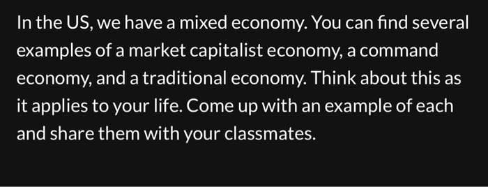 In the US, we have a mixed economy. You can find several
examples of a market capitalist economy, a command
economy, and a traditional economy. Think about this as
it applies to your life. Come up with an example of each
and share them with your classmates.