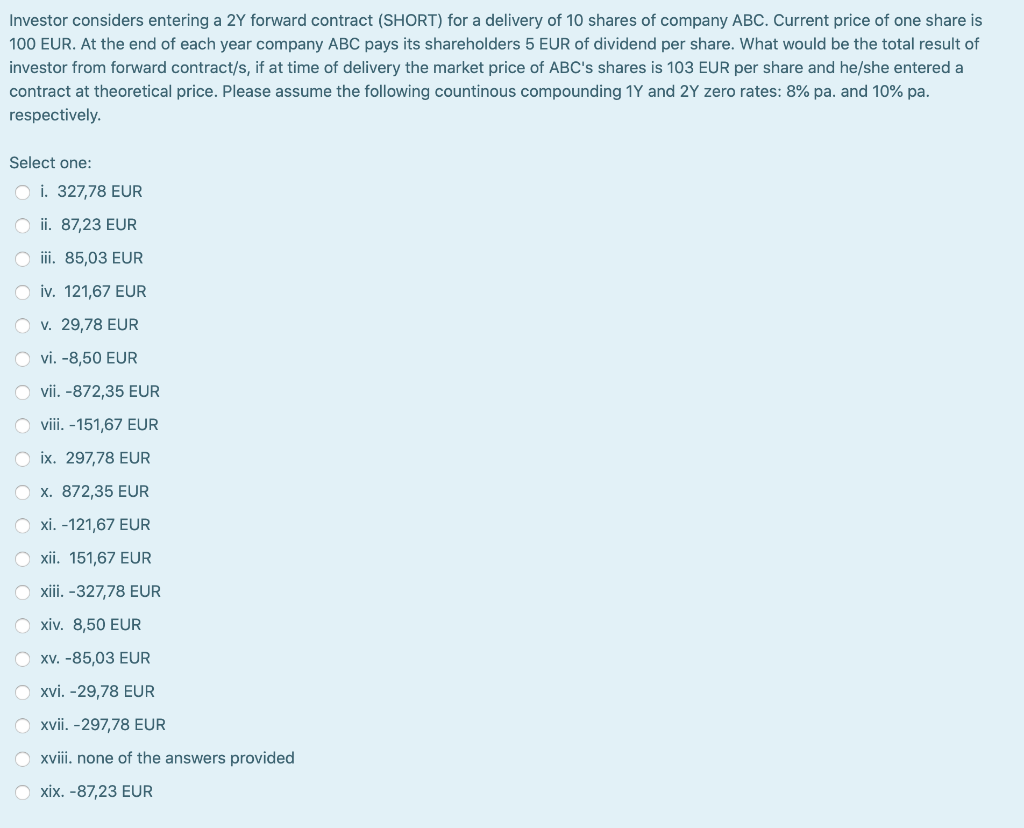 Investor considers entering a 2Y forward contract (SHORT) for a delivery of 10 shares of company ABC. Current price of one share is
100 EUR. At the end of each year company ABC pays its shareholders 5 EUR of dividend per share. What would be the total result of
investor from forward contract/s, if at time of delivery the market price of ABC's shares is 103 EUR per share and he/she entered a
contract at theoretical price. Please assume the following countinous compounding 1Y and 2Y zero rates: 8% pa. and 10% pa.
respectively.
Select one:
O i. 327,78 EUR
ii. 87,23 EUR
iii. 85,03 EUR
iv. 121,67 EUR
O v. 29,78 EUR
O vi. -8,50 EUR
vii. -872,35 EUR
O viii. -151,67 EUR
Oix. 297,78 EUR
x. 872,35 EUR
xi. -121,67 EUR
xii. 151,67 EUR
Oxiii. -327,78 EUR
Oxiv. 8,50 EUR
O xv. -85,03 EUR
O xvi. -29,78 EUR
O xvii. -297,78 EUR
O xviii. none of the answers provided
Oxix. -87,23 EUR