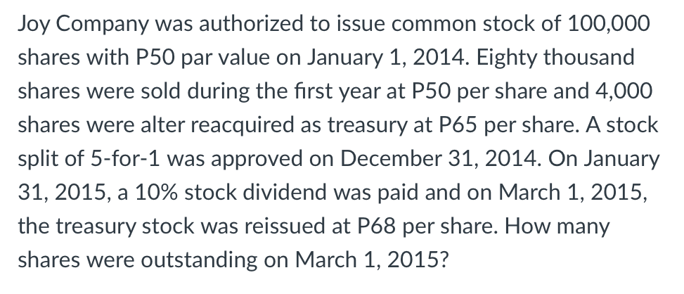 Joy Company was authorized to issue common stock of 100,000
shares with P50 par value on January 1, 2014. Eighty thousand
shares were sold during the first year at P50 per share and 4,000
shares were alter reacquired as treasury at P65 per share. A stock
split of 5-for-1 was approved on December 31, 2014. On January
31, 2015, a 10% stock dividend was paid and on March 1, 2015,
the treasury stock was reissued at P68 per share. How many
shares were outstanding on March 1, 2015?
