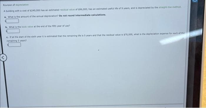 Revision of depreciation
A building with a cost of $240,000 has an estimated residual value of $96,000, has an estimated useful life of 9 years, and is depreciated by the straight-line method.
a. What is the amount of the annual depreciation? Do not round intermediate calculations.
b. What is the book value at the end of the fifth year of use?
e. If at the start of the sixth year it is estimated that the remaining life is 5 years and that the residual value is $70,000, what is the depreciation expense for each of the
remaining 5 years?