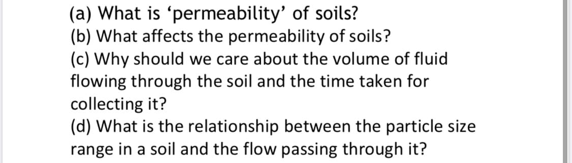 (a) What is 'permeability' of soils?
(b) What affects the permeability of soils?
(c) Why should we care about the volume of fluid
flowing through the soil and the time taken for
collecting it?
(d) What is the relationship between the particle size
range in a soil and the flow passing through it?
