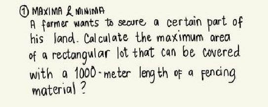 MAXIMA & MINIMA
A farmer wants to secure a certain part of
his Jand. Cal cul ate the maximum area
of a rectangular lot that can be covered
with a 1000 - meter leng th of a fencing
material ?
