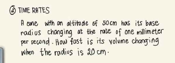 O TIME RATES
A cone with an altitude of 50 cm has its base
radi us changing at the rate of one millimeter
per second - How fast is its volume changing
when the radius is 20 cm-
