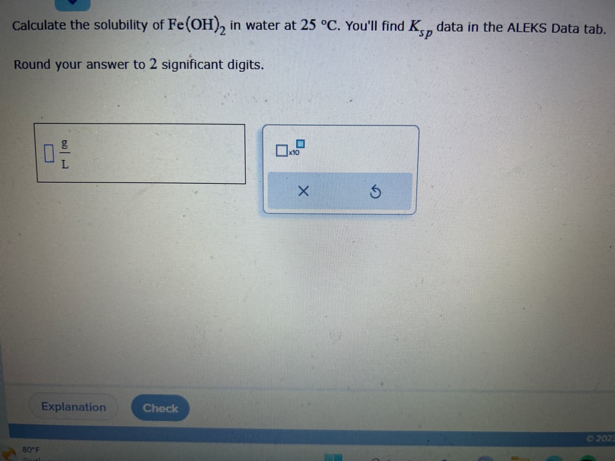 Calculate the solubility of Fe(OH)2 in water at 25 °C. You'll find Kp data in the ALEKS Data tab.
Round your answer to 2 significant digits.
0 -/-
Explanation
80°F
Dorthe
Check
x10
Ⓒ2023