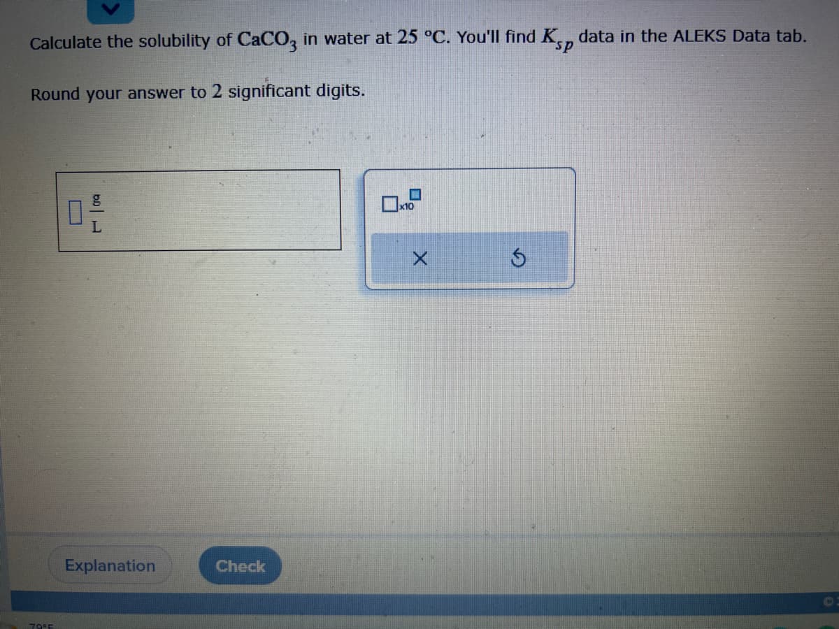 Ksp
Calculate the solubility of CaCO3 in water at 25 °C. You'll find
Round your answer to 2 significant digits.
79°F
B
L
Explanation
Check
x10
G
data in the ALEKS Data tab.