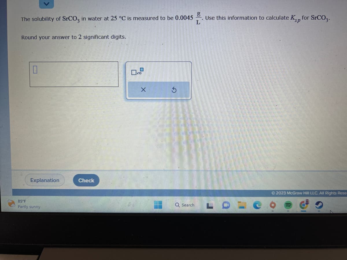 The solubility of SrCO3 in water at 25 °C is measured to be 0.0045
Round your answer to 2 significant digits.
10
Explanation
85°F
Partly sunny
Check
x10
X
Q Search
60
g
Use this information to calculate Kp for SrCO3.
L
© 2023 McGraw Hill LLC. All Rights Rese