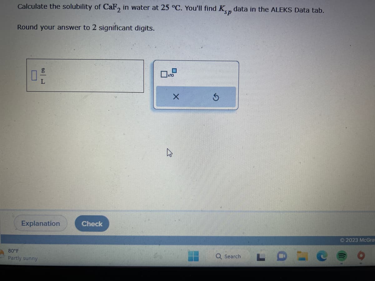 Calculate the solubility of CaF2 in water at 25 °C. You'll find K data in the ALEKS Data tab.
sp
Round your answer to 2 significant digits.
0 -/-
L
Explanation
80°F
Partly sunny
Check
Q Search
LD
Ⓒ2023 McGra