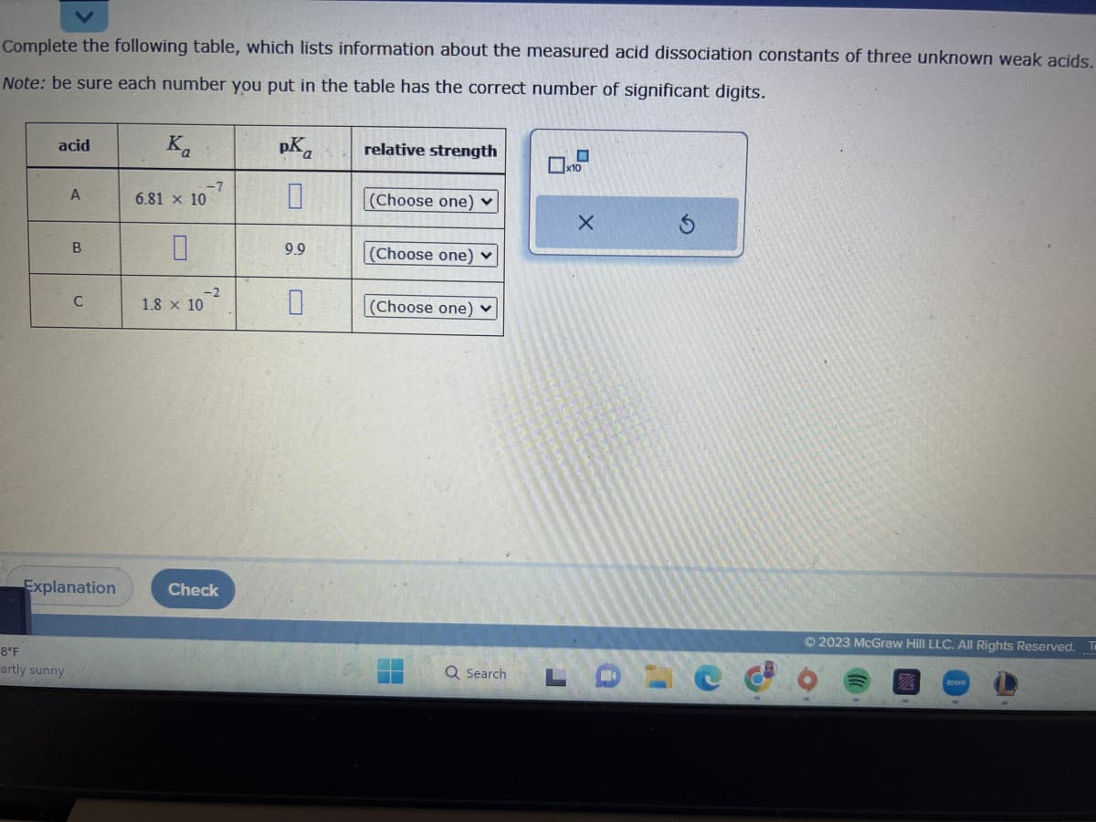 Complete the following table, which lists information about the measured acid dissociation constants of three unknown weak acids.
Note: be sure each number you put in the table has the correct number of significant digits.
acid
A
8°F
artly sunny
B
C
Explanation
Ka
-7
6.81 x 10
-2
1.8 x 10
Check
pKa
0
9.9
0
relative strength
(Choose one)
(Choose one) ✓
(Choose one) ✓
Q Search
x10
X
© 2023 McGraw Hill LLC. All Rights Reserved.
TO