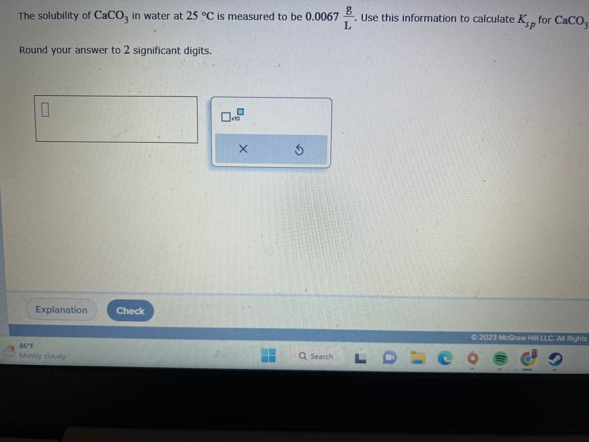 The solubility of CaCO3 in water at 25 °C is measured to be 0.0067
Round your answer to 2 significant digits.
0
Explanation
86°F
Mostly cloudy
Check
☐
X
H
Q Search
g
2. Use this information to calculate Kp for CaCO3
L
sp
© 2023 McGraw Hill LLC. All Rights
()))
3