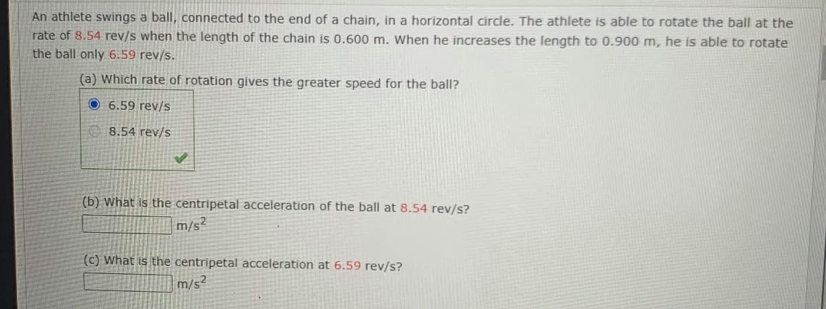 An athlete swings a ball, connected to the end of a chain, in a horizontal circle. The athlete is able to rotate the ball at the
rate of 8.54 rev/s when the length of the chain is 0.600 m. When he increases the length to 0.900 m, he is able to rotate
the ball only 6.59 rev/s.
(a) Which rate of rotation gives the greater speed for the ball?
O 6.59 rev/s
8.54 rev/s
(b) What is the centripetal acceleration of the ball at 8.54 rev/s?
m/s²
(c) What is the centripetal acceleration at 6.59 rev/s?
m/s²
