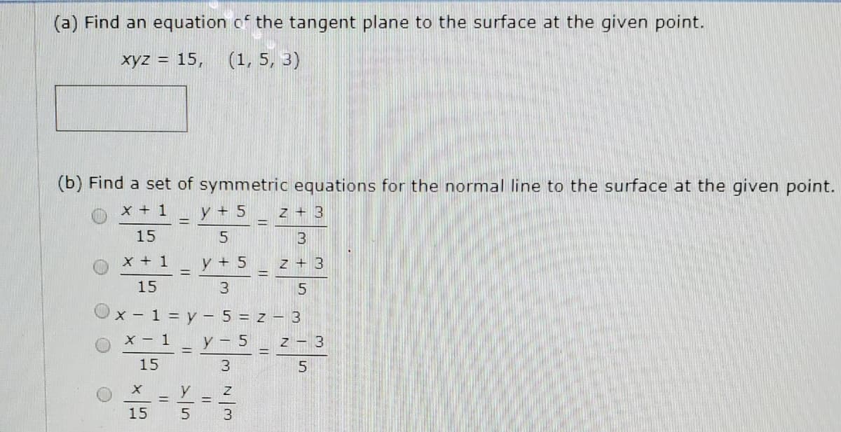 (a) Find an equation of the tangent plane to the surface at the given point.
xyz = 15,
(1, 5, 3)
(b) Find a set of symmetric equations for the normal line to the surface at the given point.
x + 1
y + 5
z + 3
%3D
15
5
x + 1
y + 5
z + 3
15
X -1 = y - 5 = z – 3
X - 1_y- 5_ z – 3
15
3.
5
y
15
3
||
