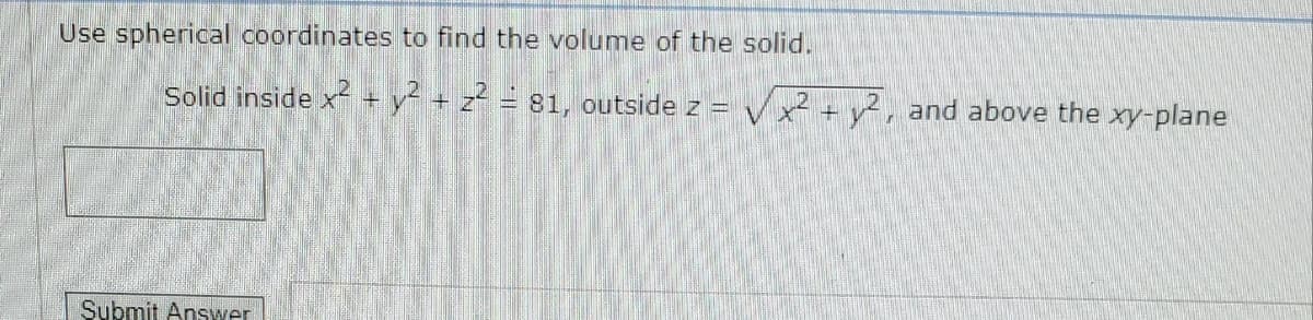 Use spherical coordinates to find the volume of the solid.
Solid inside x + y- + z = 81, outside z =
Vx +y², and above the xy-plane
Submit Answer
