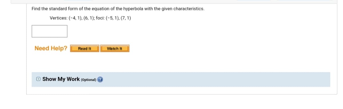 Find the standard form of the equation of the hyperbola with the given characteristics.
Vertices: (-4, 1), (6, 1); foci: (-5, 1), (7, 1)
Need Help?
Watch It
Read It
O Show My Work (optional)
