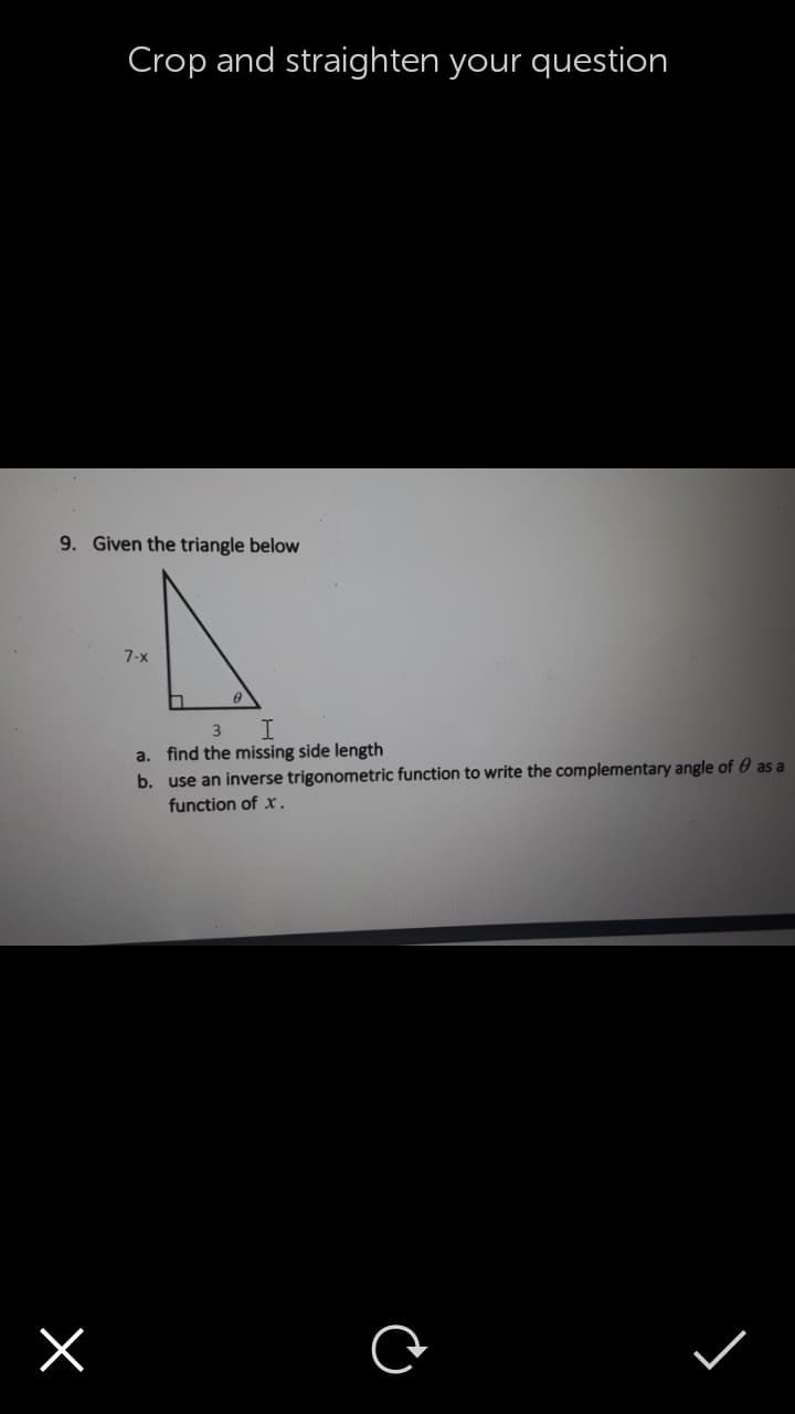 Crop and straighten your question
9. Given the triangle below
7-x
3
a. find the missing side length
b. use an inverse trigonometric function to write the complementary angle of 0 as a
function of x.
