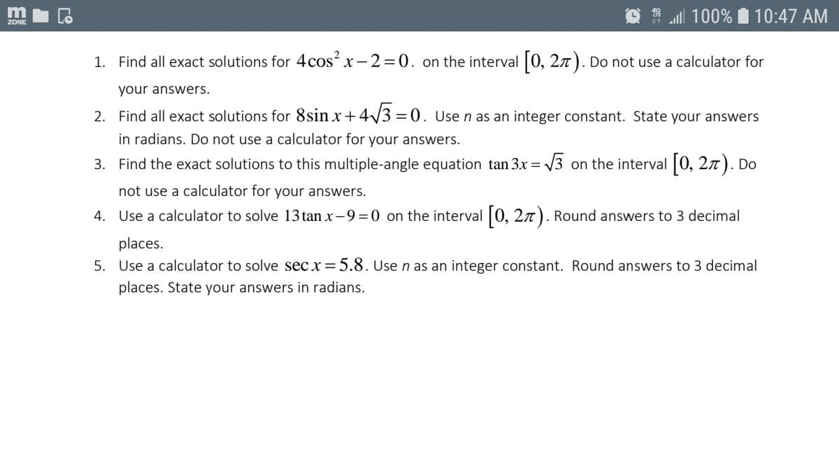 m
100% I 10:47 AM
ZONE
1. Find all exact solutions for 4cos² x- 2=0. on the interval |0, 27). Do not use a calculator for
your answers.
2. Find all exact solutions for 8sin x+4/3 =0. Use n as an integer constant. State your answers
in radians. Do not use a calculator for your answers.
3. Find the exact solutions to this multiple-angle equation tan 3x =
V3 on the interval 0, 27). Do
not use a calculator for your answers.
4. Use a calculator to solve 13 tan x-9 =0 on the interval 0, 27). Round answers to 3 decimal
places.
5. Use a calculator to solve sec x=5.8. Use n as an integer constant. Round answers to 3 decimal
places. State your answers in radians.
