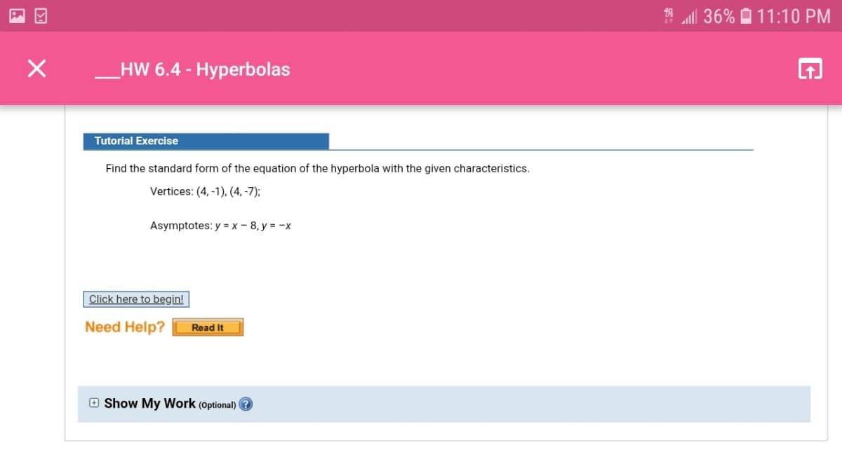 ll 36% O 11:10 PM
HW 6.4 - Hyperbolas
Tutorial Exercise
Find the standard form of the equation of the hyperbola with the given characteristics.
Vertices: (4, -1), (4, -7);
Asymptotes: y = x - 8, y = -x
Click here to begin!
Need Help?
Read It
O Show My Work (optional) ?
