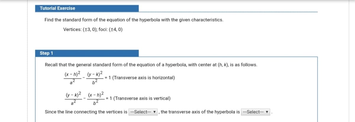 Tutorial Exercise
Find the standard form of the equation of the hyperbola with the given characteristics.
Vertices: (±3, 0); foci: (±4, 0)
Step 1
Recall that the general standard form of the equation of a hyperbola, with center at (h, k), is as follows.
(x - h)2 (v - k)²
62
= 1 (Transverse axis is horizontal)
a
(y - k)2_ (x - h)²
= 1 (Transverse axis is vertical)
a
Since the line connecting the vertices is
-Select-- v
the transverse axis of the hyperbola is
-Select--- ▼
