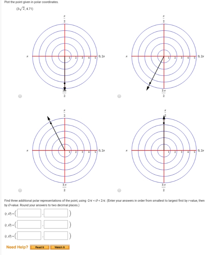 Plot the point given in polar coordinates.
(3/2,4.71)
0, 27
0, 2
2
0, 27
0, 2
2
Find three additional polar representations of the point, using -27 < e<27. (Enter your answers in order from smallest to largest first by r-value, then
by e-value. Round your answers to two decimal places.)
(7, E) = (
(7, E) = (
(r, Ø) =|
Need Help?
Read It
Watch It
KIN
KIN
