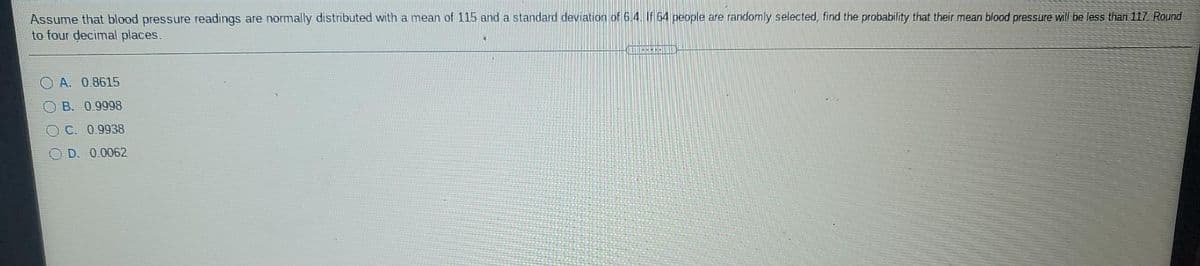 Assume that blood pressure readings are normally distributed with a mean of 115 and a standard deviation of 6.4. If 64 people are randomly selected, find the probability that their mean blood presssure will be less than 117 Round
to four decimal places.
A. 0.8615
OB. 0.9998
OC. 0.9938
O D. 0.0062
