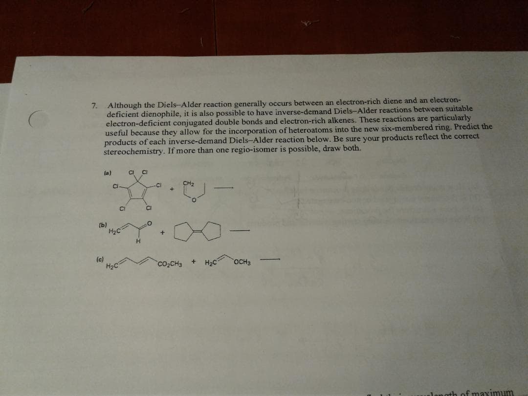 7.
Although the Diels-Alder reaction generally occurs between an electron-rich diene and an electron-
deficient dienophile, it is also possible to have inverse-demand Diels-Alder reactions between suitable
electron-deficient conjugated double bonds and electron-rich alkenes. These reactions are particularly
useful because they allow for the incorporation of heteroatoms into the new six-membered ring. Predict the
products of each inverse-demand Diels-Alder reaction below. Be sure your products reflect the correct
stereochemistry. If more than one regio-isomer is possible, draw both.
la)
CI
CI
Cl
CH2
CI
(b)
H2C
(c)
H2C
CO2CH3
H2C
OCH3
-
nth of maximum
