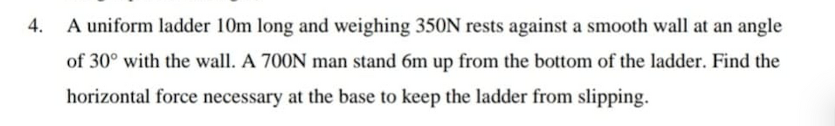 4.
A uniform ladder 10m long and weighing 350N rests against a smooth wall at an angle
of 30° with the wall. A 700N man stand 6m up from the bottom of the ladder. Find the
horizontal force necessary at the base to keep the ladder from slipping.

