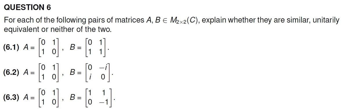 QUESTION 6
For each of the following pairs of matrices A, B = M₂x2(C), explain whether they are similar, unitarily
equivalent or neither of the two.
(6.1) A =
(6.2) A =
(6.3) A
=
0
1
To
10
[i]
J
3
B =
B
B
-
0
1
0
1
1
-64
0 -1