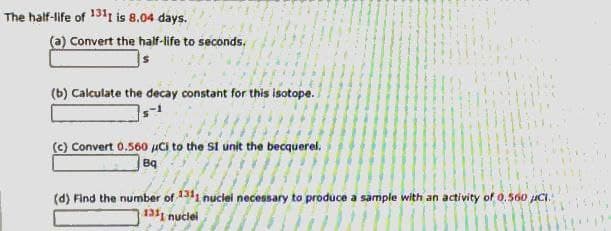 The half-life of 131t is 8.04 days.
(a) Convert the half-life to seconds.
(b) Calculate the decay constant for this isotope.
(c) Convert 0,560 uci to the SI unit the becquerel.
Bq
(d) Find the number of 1311 nuclei necessary to produce a sample with an activity of 0.560 uCI.
131 nuclel
