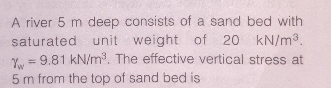 A river 5 m deep consists of a sand bed with
unit weight of 20 kN/m³.
Y. = 9.81 kN/m3. The effective vertical stress at
saturated
5 m from the top of sand bed is

