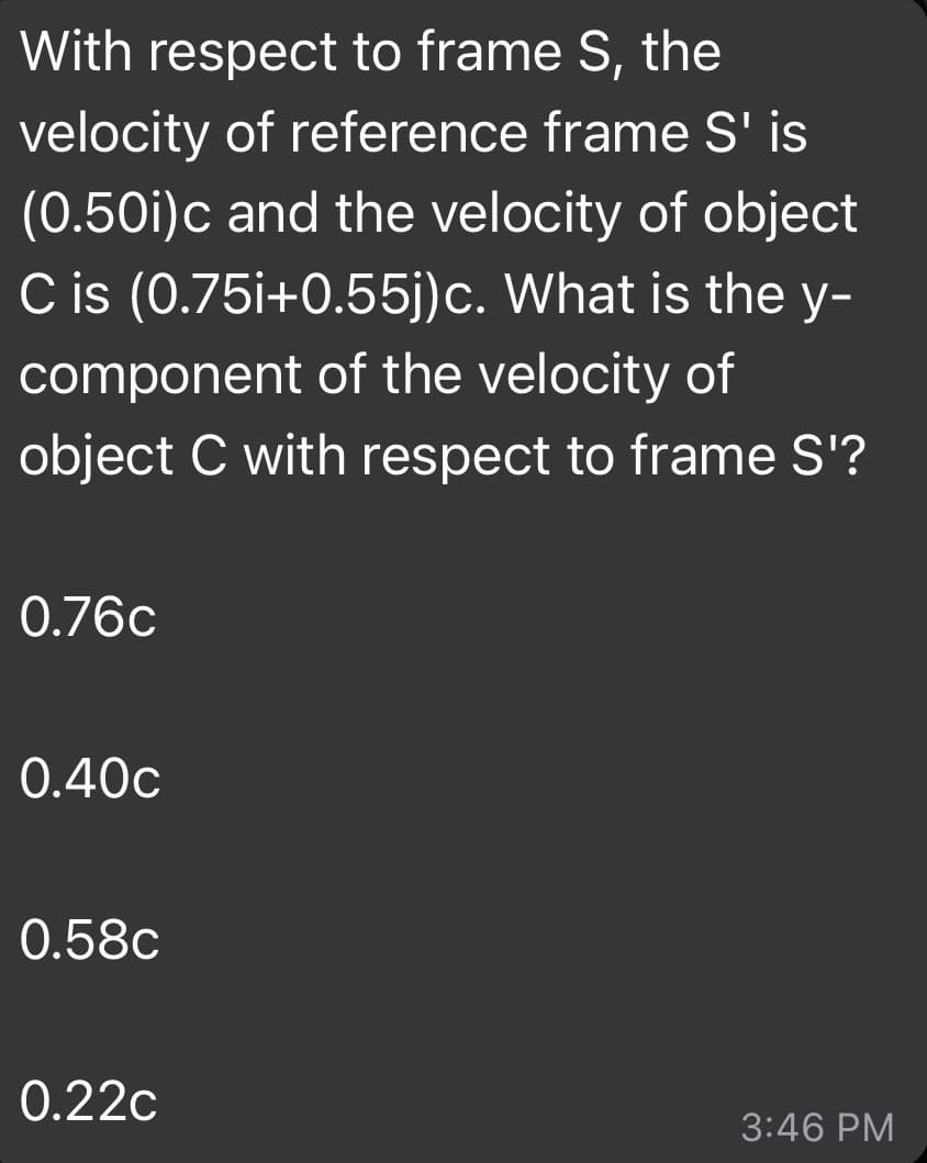 With respect to frame S, the
velocity of reference frame S' is
(0.50i)c and the velocity of object
C is (0.75i+0.55j)c. What is the y-
component of the velocity of
object C with respect to frame S'?
0.76c
0.40c
0.58c
0.22c
3:46 PM