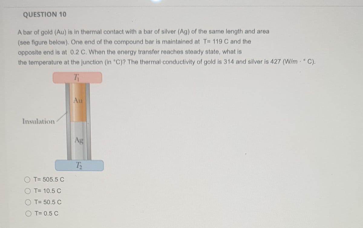 QUESTION 10
A bar of gold (Au) is in thermal contact with a bar of silver (Ag) of the same length and area
(see figure below). One end of the compound bar is maintained at T= 119 C and the
opposite end is at 0.2 C. When the energy transfer reaches steady state, what is
the temperature at the junction (in °C)? The thermal conductivity of gold is 314 and silver is 427 (W/m. ° C).
7₁
Insulation
T= 505.5 C
T= 10.5 C
T= 50.5 C
OT=0.5 C
Au
Ag
12