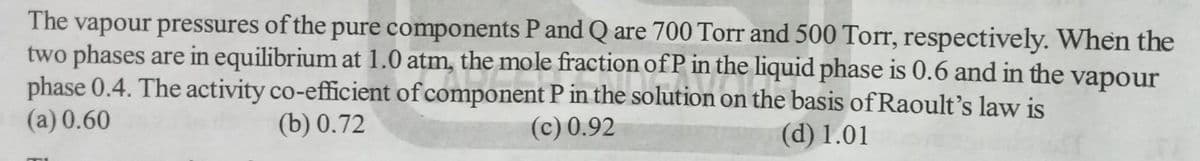 The vapour pressures of the pure components P and Q are 700 Torr and 500 Torr, respectively. When the
two phases are in equilibrium at 1.0 atm, the mole fraction of P in the liquid phase is 0.6 and in the vapour
phase 0.4. The activity co-efficient of component P in the solution on the basis of Raoult's law is
(a) 0.60
(b) 0.72
(d) 1.01
(c) 0.92