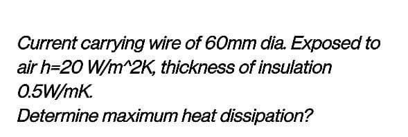 Current carrying wire of 60mm dia. Exposed to
air h=20 W/m^2K, thickness of insulation
0.5W/mK.
Determine maximum heat dissipation?
