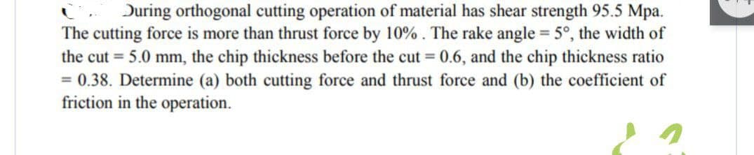 During orthogonal cutting operation of material has shear strength 95.5 Mpa.
The cutting force is more than thrust force by 10%. The rake angle = 5°, the width of
the cut = 5.0 mm, the chip thickness before the cut = 0.6, and the chip thickness ratio
= 0.38. Determine (a) both cutting force and thrust force and (b) the coefficient of
friction in the operation.