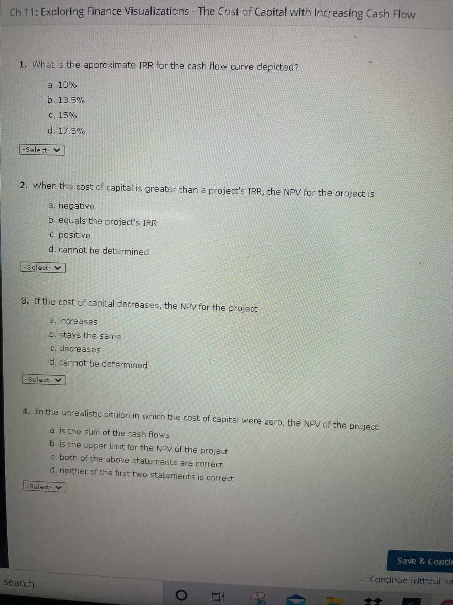 Ch 11: Exploring Finance Visualizatians The Cost of Capital with Increasing Cash Flow
1. What is the approximate IRR for the cash flow curve depicted?
a. 10%
b. 13.5%
с. 15%
d. 17.5%
-Select- v
2. When the cost of capital is greater than a project's IRR, the NPV for the project is
a. negative
b. equals the project's IRR
C. positive
d. cannot be determined
-Select- v
3. If the cost of capital decreases, the NPV for the project
a. increases
b. stays the same
c. decreases
d. cannot be determined
-Select- V
4. In the unrealistic situion in which the cost of capital were zero, the NPV of the project
a. is the sum of the cash flows
b. is the upper limit for the NPV of the project
c. both of the above statements are correct
d. neither of the first two statements is correct
-Select- v
Save & Contir
Continue without sa
search

