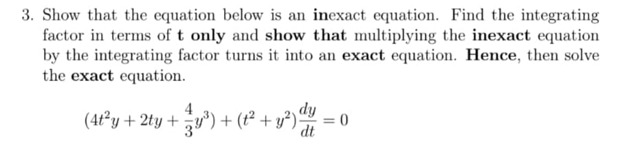3. Show that the equation below is an inexact equation. Find the integrating
factor in terms of t only and show that multiplying the inexact equation
by the integrating factor turns it into an exact equation. Hence, then solve
the exact equation.
4
dy
(4t°y + 2ty + y*)+ (t² + y³).
= 0
dt

