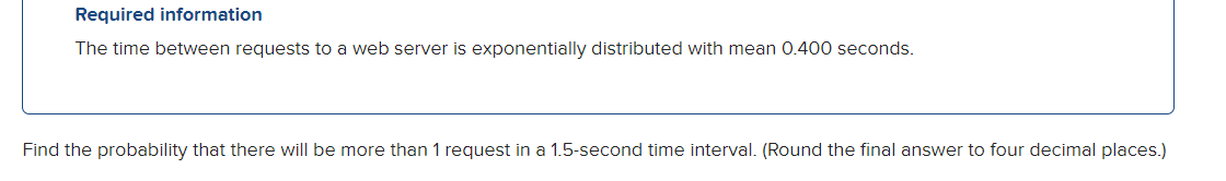 Required information
The time between requests to a web server is exponentially distributed with mean 0.400 seconds.
Find the probability that there will be more than 1 request in a 1.5-second time interval. (Round the final answer to four decimal places.)