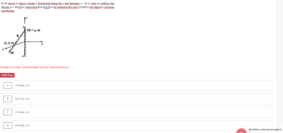 4) As shown in Figure, charge is distributed along the z-axis between z = +5 m with an uniform line
density pi = 30 nC/m. Determine E at (0,5,0) m by replacing the point (2,0,0) in the figure in cartesian
coordinates.
dQ = P, dz
R
(2, 0, 0),
y
dE
Seçtiğiniz cevabın işaretlendiğini görene kadar bekleyiniz.
20,00 Puan
A
76.356a, V/m
55,137a, V/m
134.48a, V/m
D
93.018a, V/m
* Elektro. Alan teorisi ing(ELE..
