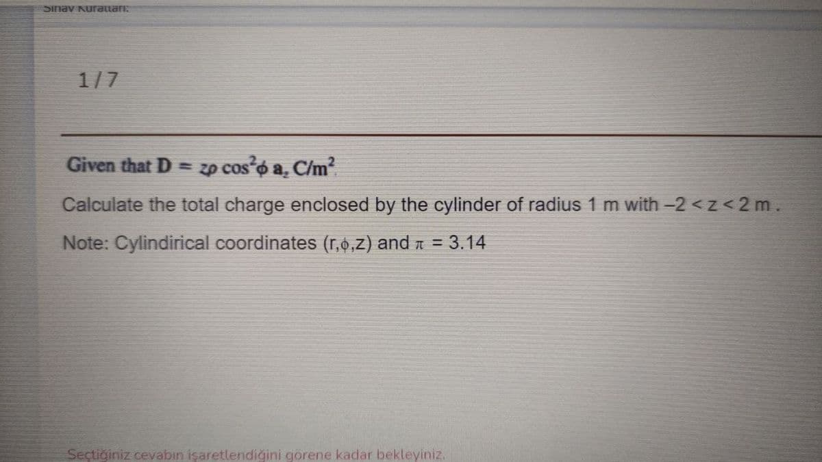 Sinav Kurattari:
1/7
Given that D = zp cos o a. C/m
Calculate the total charge enclosed by the cylinder of radius 1 m with -2 < z <2 m.
Note: Cylindirical coordinates (r,0,7) and n = 3.14
%3D
Sectiğiniz cevabın işaretlendigini görene kadar bekleyiniz.
