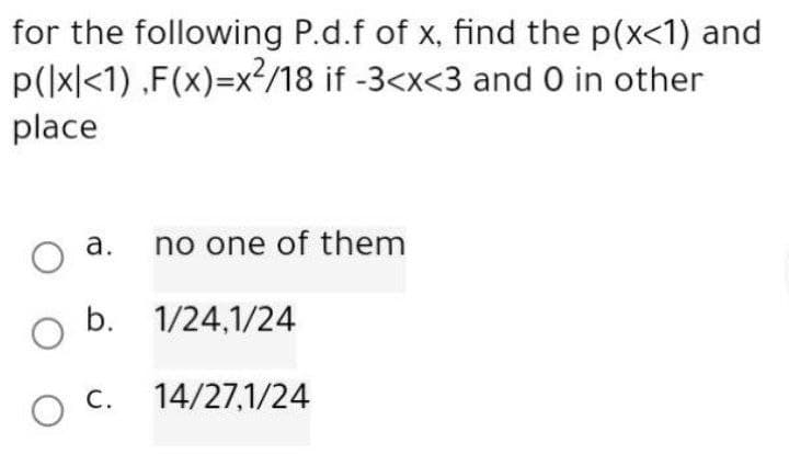for the following P.d.f of x, find the p(x<1) and
p(|x|<1),F(x)=x²/18 if -3<x<3 and 0 in other
place
a.
no one of them
O
O b. 1/24,1/24
O C. 14/27,1/24