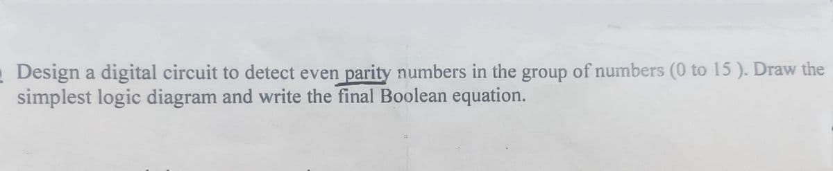 Design a digital circuit to detect even parity numbers in the group of numbers (0 to 15). Draw the
simplest logic diagram and write the final Boolean equation.